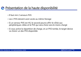 Présentation de la haute disponibilité 
• Il faut min 2 serveurs PVS 
• Les 2 PVS doivent avoir accès au même Storage 
• Si un serveur PVS est HS, le second pourra offrir le vDisk aux 
périphériques cibles et le PVS qui sera choisi sera le moins chargé 
• Si vous active la répartition de charge, et un PVS tombe, le target device 
va choisir un des PVS disponible 
Citrix XenServer 6.0 Administration (A26) alphorm.com™© 
 