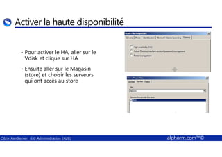 Activer la haute disponibilité 
• Pour activer le HA, aller sur le 
Vdisk et clique sur HA 
• Ensuite aller sur le Magasin 
(store) et choisir les serveurs 
qui ont accès au store 
Citrix XenServer 6.0 Administration (A26) alphorm.com™© 
 