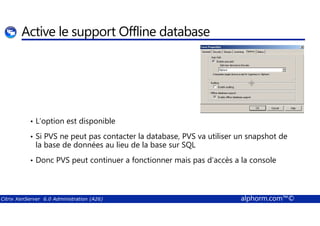 Active le support Offline database 
• L’option est disponible 
• Si PVS ne peut pas contacter la database, PVS va utiliser un snapshot de 
la base de données au lieu de la base sur SQL 
• Donc PVS peut continuer a fonctionner mais pas d’accès a la console 
Citrix XenServer 6.0 Administration (A26) alphorm.com™© 
 