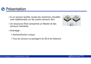 Présentation 
• Si un serveur tombe, toutes les machines virtuelles 
sont redémarrées sur les autres serveurs Xen 
• Un ressource Pool comprend un Master et des 
serveurs membres. 
• Avantage : 
 Authentification unique 
 Tous les serveurs se partagent les SR et les Network 
Citrix XenServer 6.0 Administration (A26) alphorm.com™© 
 
