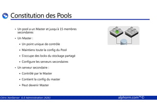 Constitution des Pools 
• Un pool a un Master et jusqu’à 15 membres 
secondaires 
• Un Master : 
 Un point unique de contrôle 
 Maintiens toute la config du Pool 
 S’occupe des locks du stockage partagé 
 Configure les serveurs secondaires 
• Un serveur secondaire : 
 Contrôlé par le Master 
 Contient la config du master 
 Peut devenir Master 
Citrix XenServer 6.0 Administration (A26) alphorm.com™© 
 