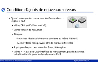 Condition d’ajouts de nouveaux serveurs 
• Quand vous ajoutez un serveur XenServer dans 
le pool il faut : 
 Même CPU (AMD-V ou Intel VT) 
 Même version de XenServer 
 Réseaux : 
• Les cartes réseaux doivent être connecte au même Network 
• Même vitesse mais peuvent être de marque différentes 
 Si pas possible, on peut avoir des Pools hétérogène 
 Même NTP, pas de BOND interface de management, pas de machines 
virtuelles allumés, pas membre d’un autre Pool 
Citrix XenServer 6.0 Administration (A26) alphorm.com™© 
 