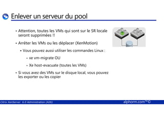 Enlever un serveur du pool 
• Attention, toutes les VMs qui sont sur le SR locale 
seront supprimées !! 
• Arrêter les VMs ou les déplacer (XenMotion) 
 Vous pouvez aussi utiliser les commandes Linux : 
• xe vm-migrate OU 
• Xe host-evacuate (toutes les VMs) 
• Si vous avez des VMs sur le disque local, vous pouvez 
les exporter ou les copier 
Citrix XenServer 6.0 Administration (A26) alphorm.com™© 
 