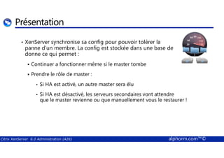 Présentation 
• XenServer synchronise sa config pour pouvoir tolérer la 
panne d’un membre. La config est stockée dans une base de 
donne ce qui permet : 
 Continuer a fonctionner même si le master tombe 
 Prendre le rôle de master : 
• Si HA est activé, un autre master sera élu 
• Si HA est désactivé, les serveurs secondaires vont attendre 
que le master revienne ou que manuellement vous le restaurer ! 
Citrix XenServer 6.0 Administration (A26) alphorm.com™© 
 