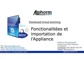 Distributed Virtual Switching 
Fonctionalitées et 
importation de 
l’Appliance 
Fabrice Chrzanowski 
Formateur et Fabrice Consultant Sforza 
indépendant 
En Titre 
Virtualisation 
Contact : Certifications : MCT, fabrice@MCITP, softrix.fr 
CCEE, VCP 
Contact : fabrice@softrix.fr 
Site : http://www.alphorm.com 
Blog : http://www.alphorm.com/blog 
Forum : http://www.alphorm.com/forum 
Citrix XenServer 6.0 Administration (A26) alphorm.com™© 
 