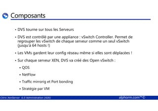 Composants 
• DVS tourne sur tous les Serveurs 
• DVS est contrôlé par une appliance : vSwitch Controller. Permet de 
regrouper les vSwitch de chaque serveur comme un seul vSwitch 
(jusqu’à 64 hosts !) 
• Les VMs gardent leur config réseau même si elles sont déplacées ! 
• Sur chaque serveur XEN, DVS va créé des Open vSwitch : 
 QOS 
 NetFlow 
 Traffic mirrorig et Port bonding 
 Stratégie par VM 
Citrix XenServer 6.0 Administration (A26) alphorm.com™© 
 