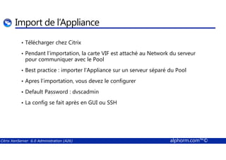 Import de l’Appliance 
• Télécharger chez Citrix 
• Pendant l’importation, la carte VIF est attaché au Network du serveur 
pour communiquer avec le Pool 
• Best practice : importer l'Appliance sur un serveur séparé du Pool 
• Apres l’importation, vous devez le configurer 
• Default Password : dvscadmin 
• La config se fait après en GUI ou SSH 
Citrix XenServer 6.0 Administration (A26) alphorm.com™© 
 