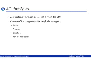 ACL Stratègies 
• ACL stratégies autorise ou interdit le trafic des VMs 
• Chaque ACL stratégie consiste de plusieurs règles : 
 Action 
 Protocol 
 Direction 
 Remote addresses 
Citrix XenServer 6.0 Administration (A26) alphorm.com™© 
 