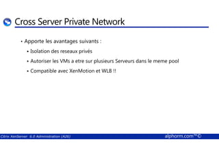 Cross Server Private Network 
• Apporte les avantages suivants : 
 Isolation des reseaux privés 
 Autoriser les VMs a etre sur plusieurs Serveurs dans le meme pool 
 Compatible avec XenMotion et WLB !! 
Citrix XenServer 6.0 Administration (A26) alphorm.com™© 
 