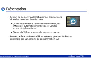 Présentation 
• Permet de déplacer Automatiquement les machines 
virtuelles selon leur état de stress : 
 Quand vous mettez le serveur en maintenance, les 
VMs seront automatiquement déplacer vers les 
serveurs les plus optimum 
 Démarre la VM sur le serveur le plus recommandé 
• Permet de faire un Power-OFF les serveurs pendant les heures 
en dehors des SLA : moins de consommation EDF 
Citrix XenServer 6.0 Administration (A26) alphorm.com™© 
 