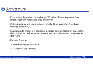 Architecture 
• Pour activer le gestion de la charge (Workload Balancing) vous devez 
télécharger une Appliance chez citrix.com. 
• Cette Appliance est une machine virtuelle Linux équipée d’une base 
donnée PostgreSQL 
• La gestion de charge est configuré de base pour déplacer les VMs selon 
des critères de performance, de nombres de machines sur un serveur et 
des vCPU 
• Il existe 2 modes : 
 Maximiser les performances 
 Maximiser vos serveurs 
Citrix XenServer 6.0 Administration (A26) alphorm.com™© 
 