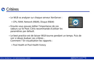 Critères 
• Le WLB va analyser sur chaque serveur XenServer : 
 CPU, RAM, Network (RW), Disque (RW) 
• Ensuite vous pouvez éditer l’importance de ces 
valeurs sur le Pool. Citrix recommande d’utiliser les 
paramètres par default. 
• Le best practice est de laisser WLB tourne pendant un temps. Puis de 
voir si devez évaluer ces critères .. 
Comment ? En visualisation les rapports : 
 Pool Health et Pool Health history 
Citrix XenServer 6.0 Administration (A26) alphorm.com™© 
 