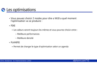 Les optimisations 
• Vous pouvez choisir 2 modes pour dire a WLB a quel moment 
l’optimisation va se produire : 
• FIXE 
 Les valeurs seront toujours les mêmes et vous pourrez choisir entre : 
• Meilleure performances 
• Meilleure densité 
• PLANIFIE 
 Permet de changer le type d’optimisation selon un agenda 
Citrix XenServer 6.0 Administration (A26) alphorm.com™© 
 