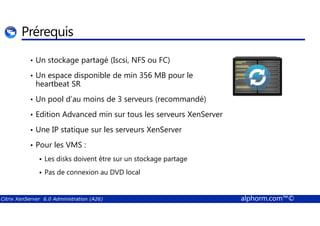Prérequis 
• Un stockage partagé (Iscsi, NFS ou FC) 
• Un espace disponible de min 356 MB pour le 
heartbeat SR 
• Un pool d’au moins de 3 serveurs (recommandé) 
• Edition Advanced min sur tous les serveurs XenServer 
• Une IP statique sur les serveurs XenServer 
• Pour les VMS : 
 Les disks doivent être sur un stockage partage 
 Pas de connexion au DVD local 
Citrix XenServer 6.0 Administration (A26) alphorm.com™© 
 