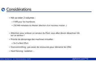 Considérations 
• HA va créer 2 volumes : 
 4 MB pour les heartbeats 
 256 MB metadata du Master (élection d’un nouveau master…) 
• Attention pour enlever un serveur du Pool, vous allez devoir désactiver HA 
sur ce serveur ! 
• Priorité de démarrage des machines virtuelles : 
 De 0 a Best Effort 
• Overcommitting : pas assez de ressources pour démarrer les VMs 
• Host Fencing : isolation … 
Citrix XenServer 6.0 Administration (A26) alphorm.com™© 
 