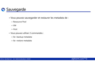 Sauvegarde 
• Vous pouvez sauvegarder et restaurer les metadata de : 
 Ressource Pool 
 VM 
 Host 
• Vous pouvez utiliser 2 commandes : 
 Xe –backup-metadata 
 Xe –restore-metadata 
Citrix XenServer 6.0 Administration (A26) alphorm.com™© 
 