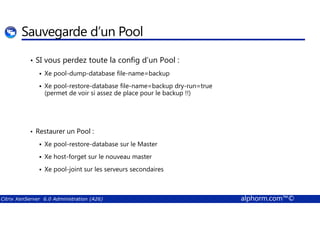 Sauvegarde d’un Pool 
• SI vous perdez toute la config d’un Pool : 
 Xe pool-dump-database file-name=backup 
 Xe pool-restore-database file-name=backup dry-run=true 
(permet de voir si assez de place pour le backup !!) 
• Restaurer un Pool : 
 Xe pool-restore-database sur le Master 
 Xe host-forget sur le nouveau master 
 Xe pool-joint sur les serveurs secondaires 
Citrix XenServer 6.0 Administration (A26) alphorm.com™© 
 