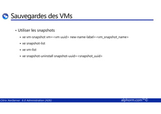 Sauvegardes des VMs 
• Utiliser les snapshots 
 xe vm-snapshot vm=vm uuid new-name-label=vm_snapshot_name 
 xe snapshot-list 
 xe vm-list 
 xe snapshot-uninstall snapshot-uuid=snapshot_uuid 
Citrix XenServer 6.0 Administration (A26) alphorm.com™© 
 