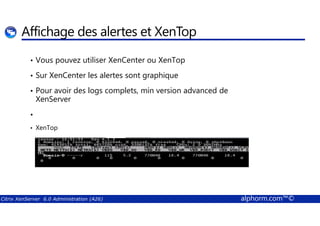 Affichage des alertes et XenTop 
• Vous pouvez utiliser XenCenter ou XenTop 
• Sur XenCenter les alertes sont graphique 
• Pour avoir des logs complets, min version advanced de 
XenServer 
• 
• XenTop 
Citrix XenServer 6.0 Administration (A26) alphorm.com™© 
 