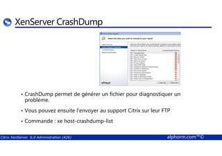 XenServer CrashDump 
• CrashDump permet de générer un fichier pour diagnostiquer un 
problème. 
• Vous pouvez ensuite l’envoyer au support Citrix sur leur FTP 
• Commande : xe host-crashdump-list 
Citrix XenServer 6.0 Administration (A26) alphorm.com™© 
 
