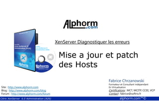 XenServer Diagnostiquer les erreurs 
Mise a jour et patch 
Fabrice Chrzanowski 
Formateur et Fabrice Consultant Sforza 
indépendant 
En Titre 
Virtualisation 
Contact : Certifications : MCT, fabrice@MCITP, softrix.fr 
CCEE, VCP 
Contact : fabrice@softrix.fr 
des Hosts 
Site : http://www.alphorm.com 
Blog : http://www.alphorm.com/blog 
Forum : http://www.alphorm.com/forum 
Citrix XenServer 6.0 Administration (A26) alphorm.com™© 
 