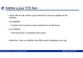 Mettre a jour l’OS Xen 
• Votre rôle est de mettre a jour XenServer avec les updates et les 
hotfixes 
• Les updates : 
 Contient des bug fixes et des améliorations de XenServer 
• Les Hotfixes : 
 Permet de fixer un problème bien précis 
• Attention : faire un xMotion des VMs avant d’appliquer ces maj 
Citrix XenServer 6.0 Administration (A26) alphorm.com™© 
 