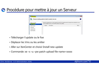 Procédure pour mettre à jour un Serveur 
• Télécharger l’update ou le fixe 
• Déplacer les Vms ou les arrêter 
• Aller sur XenCenter et choisir Install new update 
• Commande: xe –s –u –pw patch-upload file-name=xxxxx 
Citrix XenServer 6.0 Administration (A26) alphorm.com™© 
 