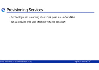 Provisioning Services 
• Technologie de streaming d’un vDisk pose sur un San/NAS 
• On va ensuite créé une Machine virtuelle sans DD ! 
Citrix XenServer 6.0 Administration (A26) alphorm.com™© 
 