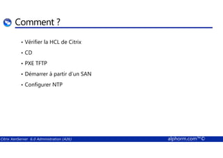 Comment ? 
• Vérifier la HCL de Citrix 
• CD 
• PXE TFTP 
• Démarrer à partir d’un SAN 
• Configurer NTP 
Citrix XenServer 6.0 Administration (A26) alphorm.com™© 
 