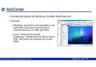 XenCenter 
• Console de Gestion de XenServer. Installer XenCenter.msi 
• Console : 
 Windows : les écrans sont envoyées a une 
carte VGA Cirrus puis converti par le 
Control Domain a un VNC (SSL 443) 
 Linux : Texte par la console 
Graphique : installer dans le VM un Server 
VNC. XenCenter se connecte sur le port 
5900 
Citrix XenServer 6.0 Administration (A26) alphorm.com™© 
 