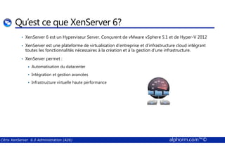 Qu’est ce que XenServer 6? 
• XenServer 6 est un Hyperviseur Server. Conçurent de vMware vSphere 5.1 et de Hyper-V 2012 
• XenServer est une plateforme de virtualisation d’entreprise et d’infrastructure cloud intégrant 
toutes les fonctionnalités nécessaires à la création et à la gestion d’une infrastructure. 
• XenServer permet : 
 Automatisation du datacenter 
 Intégration et gestion avancées 
 Infrastructure virtuelle haute performance 
Citrix XenServer 6.0 Administration (A26) alphorm.com™© 
 