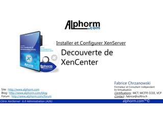 Installer et Configurer XenServer 
Decouverte de 
XenCenter 
Fabrice Formateur Fabrice et Sforza 
Chrzanowski 
Consultant indépendant 
En Titre 
Virtualisation 
Contact : Certifications : fabrice@MCT, softrix.fr 
MCITP, CCEE, VCP 
Contact : fabrice@softrix.fr 
Site : http://www.alphorm.com 
Blog : http://www.alphorm.com/blog 
Forum : http://www.alphorm.com/forum 
Citrix XenServer 6.0 Administration (A26) alphorm.com™© 
 