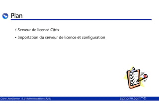 Plan 
• Serveur de licence Citrix 
• Importation du serveur de licence et configuration 
Citrix XenServer 6.0 Administration (A26) alphorm.com™© 
 