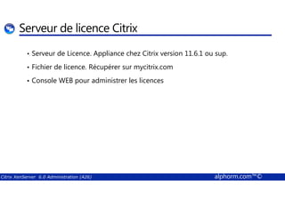 Serveur de licence Citrix 
• Serveur de Licence. Appliance chez Citrix version 11.6.1 ou sup. 
• Fichier de licence. Récupérer sur mycitrix.com 
• Console WEB pour administrer les licences 
Citrix XenServer 6.0 Administration (A26) alphorm.com™© 
 