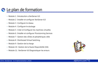 Le plan de formation 
• Module 1 : Introduction a XenServer 6.0 
• Module 2 : Installer et configurer XenServer 6.0 
• Module 3 : Configurer le réseau 
• Module 4 : Configurer le stockage 
• Module 5 : Créer et Configurer les machines virtuelles 
• Module 6 : Installer et configurer Provisionning Services 
• Module 7 : Gestion des vDisks et périphériques cible 
• Module 8 : Distributed Virtual Switching 
• Module 9 : Gestion de la charge 
• Module 10 : Gestion de la Haute Disponibilité (HA) 
• Module 11 : XenServer 6.0 Diagnostiquer les erreurs 
Citrix XenServer 6.0 Administration (A26) alphorm.com™© 
 