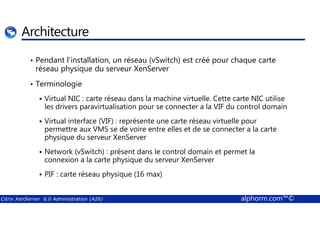 Architecture 
• Pendant l’installation, un réseau (vSwitch) est créé pour chaque carte 
réseau physique du serveur XenServer 
• Terminologie 
 Virtual NIC : carte réseau dans la machine virtuelle. Cette carte NIC utilise 
les drivers paravirtualisation pour se connecter a la VIF du control domain 
 Virtual interface (VIF) : représente une carte réseau virtuelle pour 
permettre aux VMS se de voire entre elles et de se connecter a la carte 
physique du serveur XenServer 
 Network (vSwitch) : présent dans le control domain et permet la 
connexion a la carte physique du serveur XenServer 
 PIF : carte réseau physique (16 max) 
Citrix XenServer 6.0 Administration (A26) alphorm.com™© 
 