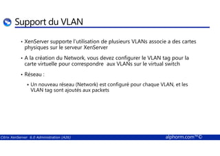 Support du VLAN 
• XenServer supporte l’utilisation de plusieurs VLANs associe a des cartes 
physiques sur le serveur XenServer 
• A la création du Network, vous devez configurer le VLAN tag pour la 
carte virtuelle pour correspondre aux VLANs sur le virtual switch 
• Réseau : 
 Un nouveau réseau (Network) est configuré pour chaque VLAN, et les 
VLAN tag sont ajoutés aux packets 
Citrix XenServer 6.0 Administration (A26) alphorm.com™© 
 