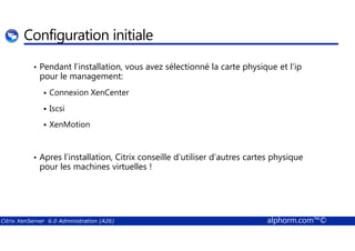 Configuration initiale 
• Pendant l’installation, vous avez sélectionné la carte physique et l’ip 
pour le management: 
 Connexion XenCenter 
 Iscsi 
 XenMotion 
• Apres l’installation, Citrix conseille d’utiliser d’autres cartes physique 
pour les machines virtuelles ! 
Citrix XenServer 6.0 Administration (A26) alphorm.com™© 
 