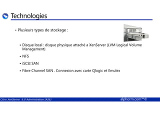 Technologies 
• Plusieurs types de stockage : 
 Disque local : disque physique attaché a XenServer (LVM Logical Volume 
Management) 
 NFS 
 iSCSI SAN 
 Fibre Channel SAN . Connexion avec carte Qlogic et Emulex 
Citrix XenServer 6.0 Administration (A26) alphorm.com™© 
 