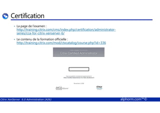 Certification 
• La page de l’examen : 
http://training.citrix.com/cms/index.php/certification/administrator-series/ 
cca-for-citrix-xenserver-6/ 
• Le contenu de la formation officielle : 
http://training.citrix.com/mod/ctxcatalog/course.php?id=336 
Citrix XenServer 6.0 Administration (A26) alphorm.com™© 
 