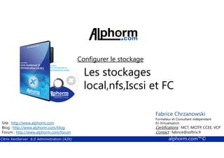 Configurer le stockage 
Les stockages 
local,nfs,Iscsi et FC 
Fabrice Chrzanowski 
Formateur et Fabrice Consultant Sforza 
indépendant 
En Titre 
Virtualisation 
Contact : Certifications : fabrice@MCT, softrix.MCITP, fr 
CCEE, VCP 
Contact : fabrice@softrix.fr 
Site : http://www.alphorm.com 
Blog : http://www.alphorm.com/blog 
Forum : http://www.alphorm.com/forum 
Citrix XenServer 6.0 Administration (A26) alphorm.com™© 
 