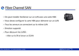 Fibre Channel SAN 
• On peut installer XenServer sur un LUN avec une carte HBA 
• Vous devez configurer la carte HBA pour démarrer sur un LUN 
• Tous les serveurs se connectent sur le même LUN 
• Xmotion supporté 
• Pour découvrir les LUNS : 
 Aller sur le SR et lancer un SCAN 
Citrix XenServer 6.0 Administration (A26) alphorm.com™© 
 