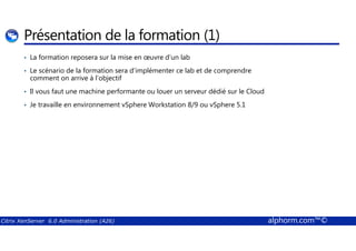Présentation de la formation (1) 
• La formation reposera sur la mise en oeuvre d’un lab 
• Le scénario de la formation sera d’implémenter ce lab et de comprendre 
comment on arrive à l’objectif 
• Il vous faut une machine performante ou louer un serveur dédié sur le Cloud 
• Je travaille en environnement vSphere Workstation 8/9 ou vSphere 5.1 
Citrix XenServer 6.0 Administration (A26) alphorm.com™© 
 
