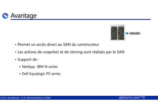 Avantage 
• Permet un accès direct au SAN du constructeur 
• Les actions de snapshot et de cloning sont réalisés par le SAN 
• Support de : 
 NetApp- IBM N series 
 Dell Equalogic PS series 
Citrix XenServer 6.0 Administration (A26) alphorm.com™© 
 