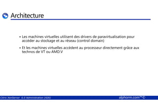 Architecture 
 Les machines virtuelles utilisent des drivers de paravirtualisation pour 
accéder au stockage et au réseau (control domain) 
 Et les machines virtuelles accèdent au processeur directement grâce aux 
technos de VT ou AMD.V 
Citrix XenServer 6.0 Administration (A26) alphorm.com™© 
 
