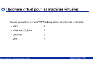 Hardware virtuel pour les machines virtuelles 
• Quand vous allez créer des VM Windows garder en mémoire les limites : 
 vCPU 8 
 vDisk avec CD/Rom 7 
 CD Drives 1 
 vNIC 7 
Citrix XenServer 6.0 Administration (A26) alphorm.com™© 
 