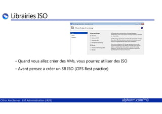Librairies ISO 
• Quand vous allez créer des VMs, vous pourrez utiliser des ISO 
• Avant pensez a créer un SR ISO (CIFS Best practice) 
Citrix XenServer 6.0 Administration (A26) alphorm.com™© 
 