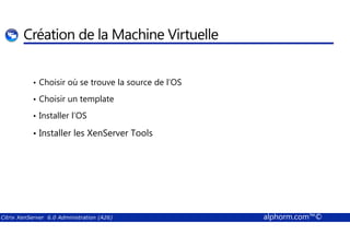 Création de la Machine Virtuelle 
• Choisir où se trouve la source de l’OS 
• Choisir un template 
• Installer l’OS 
• Installer les XenServer Tools 
Citrix XenServer 6.0 Administration (A26) alphorm.com™© 
 