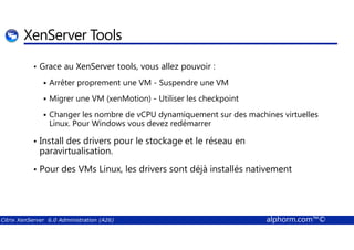 XenServer Tools 
• Grace au XenServer tools, vous allez pouvoir : 
 Arrêter proprement une VM - Suspendre une VM 
 Migrer une VM (xenMotion) - Utiliser les checkpoint 
 Changer les nombre de vCPU dynamiquement sur des machines virtuelles 
Linux. Pour Windows vous devez redémarrer 
• Install des drivers pour le stockage et le réseau en 
paravirtualisation. 
• Pour des VMs Linux, les drivers sont déjà installés nativement 
Citrix XenServer 6.0 Administration (A26) alphorm.com™© 
 