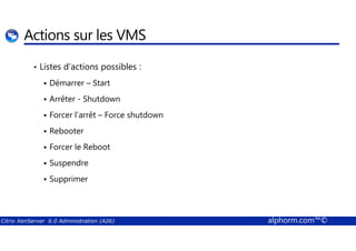 Actions sur les VMS 
• Listes d’actions possibles : 
 Démarrer – Start 
 Arrêter - Shutdown 
 Forcer l’arrêt – Force shutdown 
 Rebooter 
 Forcer le Reboot 
 Suspendre 
 Supprimer 
Citrix XenServer 6.0 Administration (A26) alphorm.com™© 
 